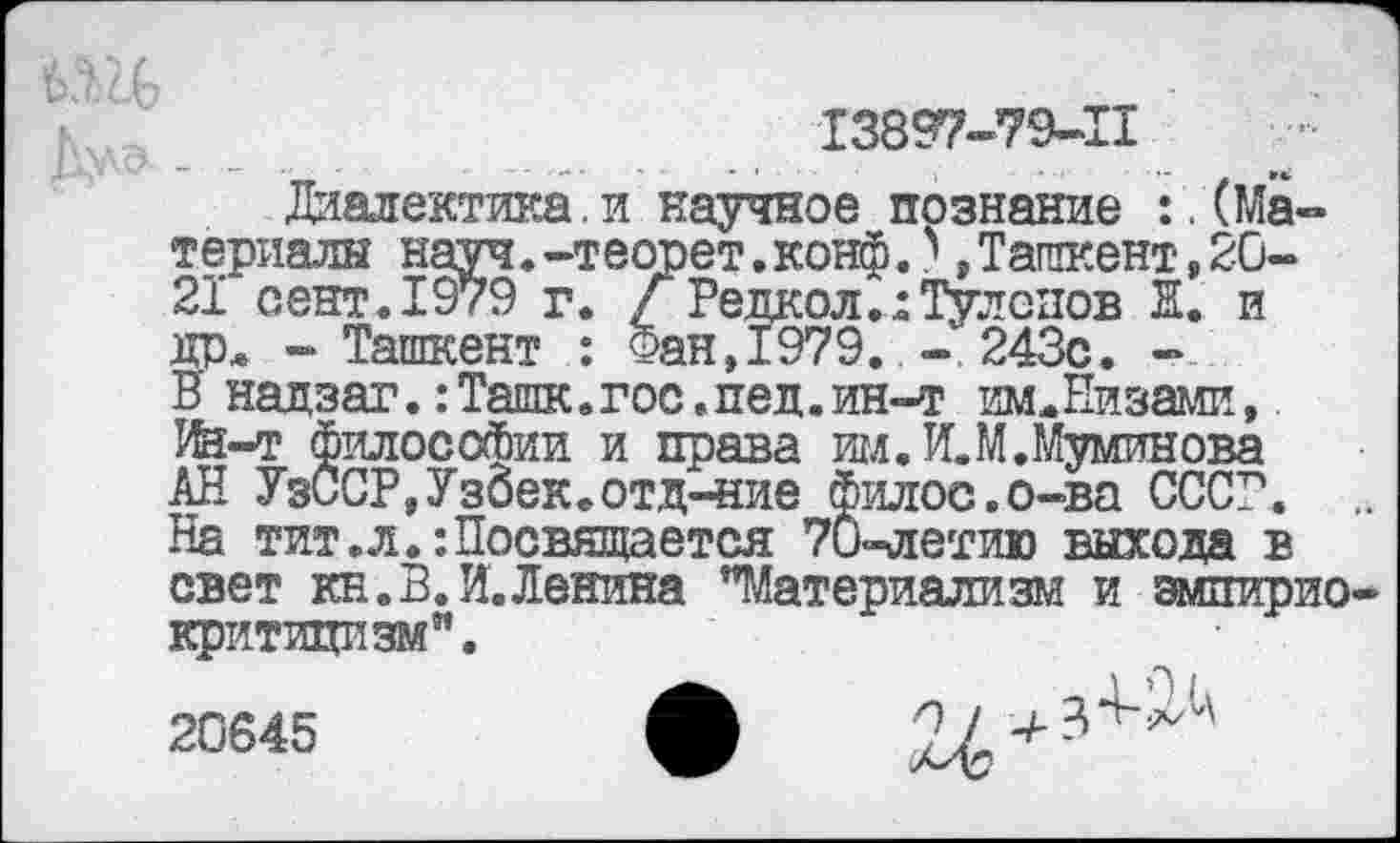 ﻿13897-79-11
Диалектика.и научное познание ^(Материалы науч.-теопет.конф.?,Ташкент,20-21 сент.1979 г. Г РедколиТулспов Н. и дрл - Ташкент	Фан,1979. - 243с. -
В надзаг.: Ташк. гос. пед. ин-т ишЕизами, Ин-т философии и права им.И.М.Муминова АН УзССР,УзбеКе0тд-ние Филос.о-ва СССР. На тит.л.:Посвящается 70-летию выхода в свет кн.В.И.Ленина "Материализм и эмпирио критицизм".
•	„ -И